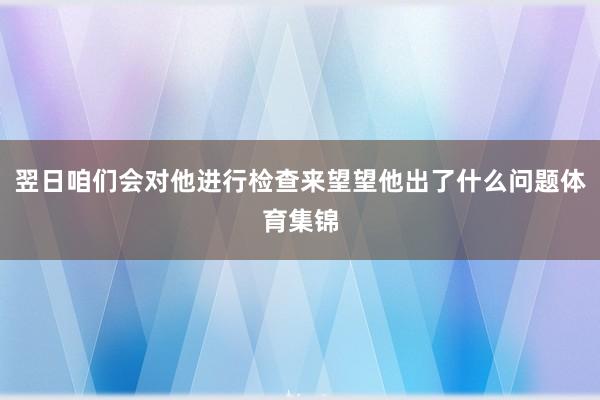 翌日咱们会对他进行检查来望望他出了什么问题体育集锦