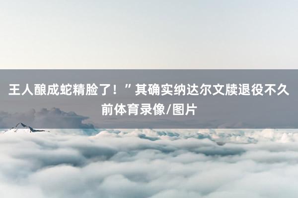 王人酿成蛇精脸了！”其确实纳达尔文牍退役不久前体育录像/图片