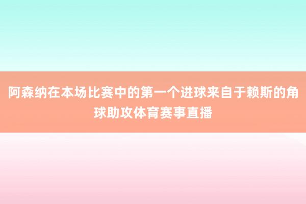 阿森纳在本场比赛中的第一个进球来自于赖斯的角球助攻体育赛事直播