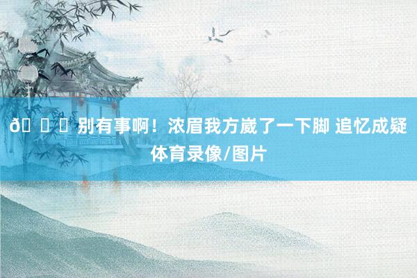 🙏别有事啊！浓眉我方崴了一下脚 追忆成疑体育录像/图片