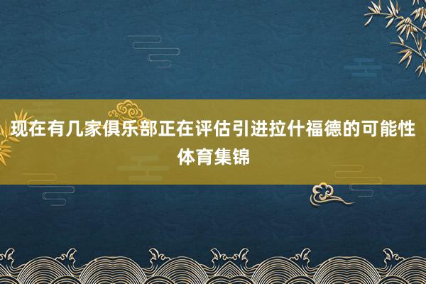 现在有几家俱乐部正在评估引进拉什福德的可能性体育集锦
