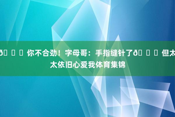 😂你不合劲！字母哥：手指缝针了🙊但太太依旧心爱我体育集锦