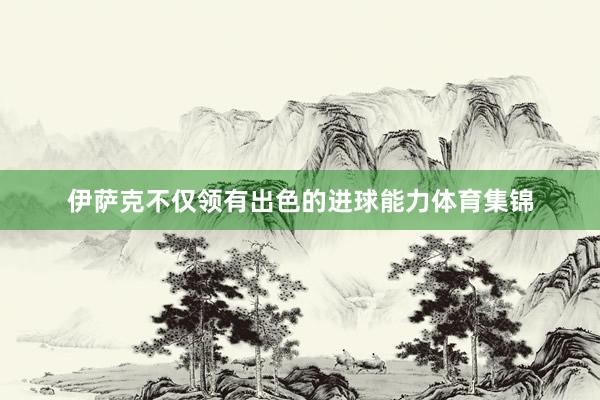 伊萨克不仅领有出色的进球能力体育集锦