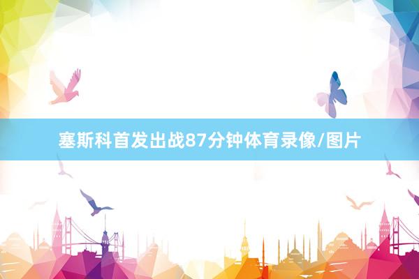塞斯科首发出战87分钟体育录像/图片