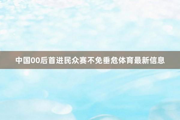 中国00后首进民众赛不免垂危体育最新信息