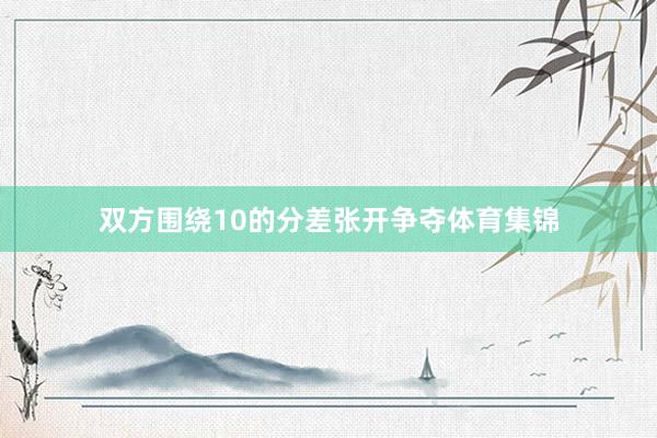 双方围绕10的分差张开争夺体育集锦