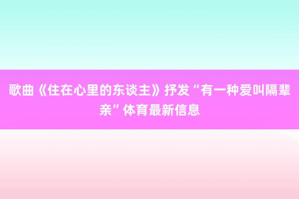 歌曲《住在心里的东谈主》抒发“有一种爱叫隔辈亲”体育最新信息