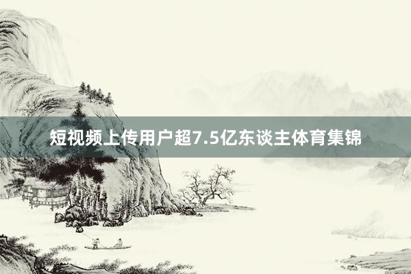 短视频上传用户超7.5亿东谈主体育集锦