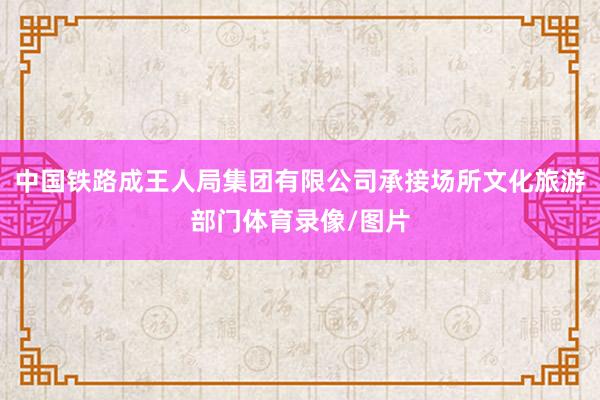 中国铁路成王人局集团有限公司承接场所文化旅游部门体育录像/图片