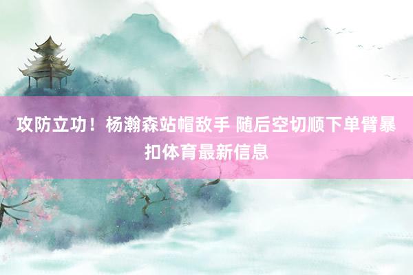 攻防立功！杨瀚森站帽敌手 随后空切顺下单臂暴扣体育最新信息