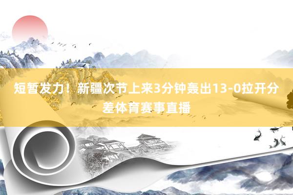 短暂发力！新疆次节上来3分钟轰出13-0拉开分差体育赛事直播