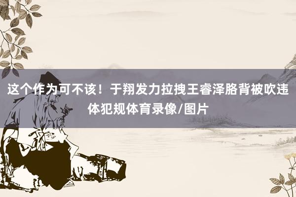 这个作为可不该！于翔发力拉拽王睿泽胳背被吹违体犯规体育录像/图片