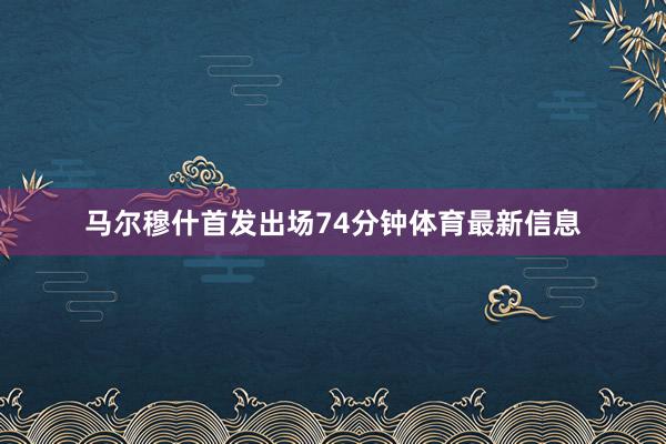 马尔穆什首发出场74分钟体育最新信息