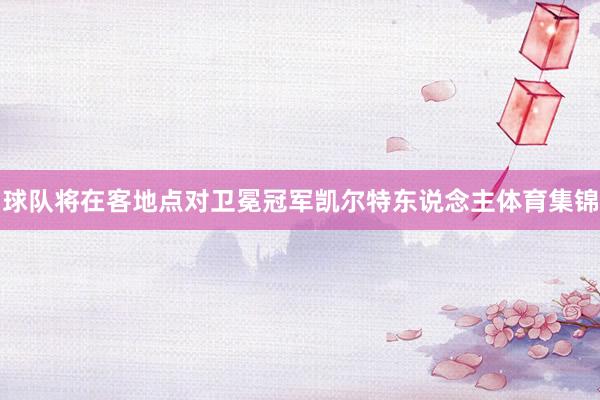 球队将在客地点对卫冕冠军凯尔特东说念主体育集锦
