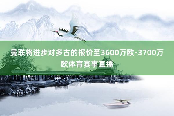 曼联将进步对多古的报价至3600万欧-3700万欧体育赛事直播