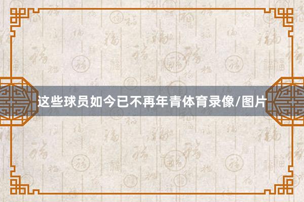 这些球员如今已不再年青体育录像/图片