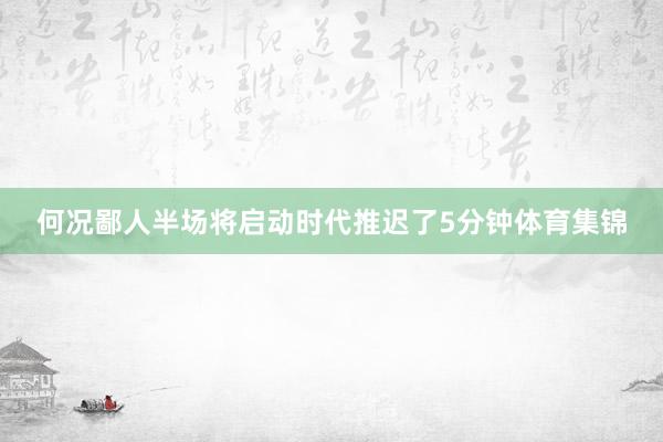 何况鄙人半场将启动时代推迟了5分钟体育集锦