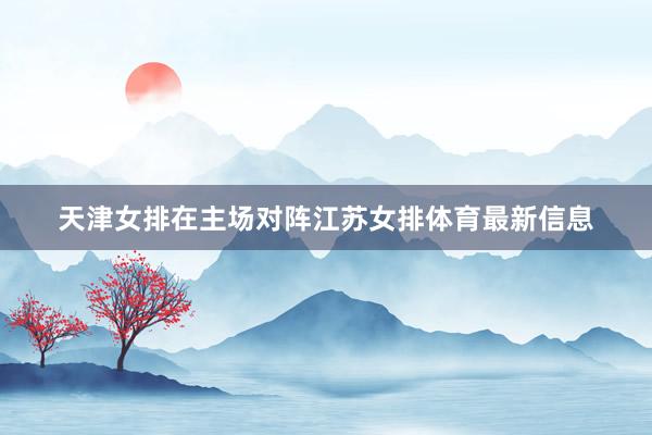 天津女排在主场对阵江苏女排体育最新信息