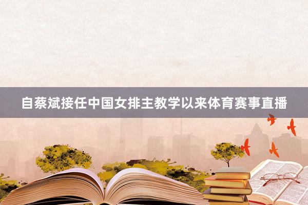 自蔡斌接任中国女排主教学以来体育赛事直播