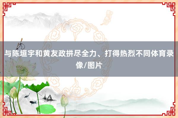 与陈垣宇和黄友政拼尽全力、打得热烈不同体育录像/图片
