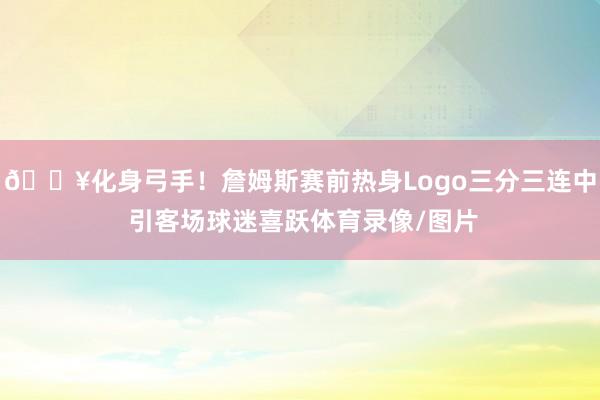 🔥化身弓手！詹姆斯赛前热身Logo三分三连中 引客场球迷喜跃体育录像/图片