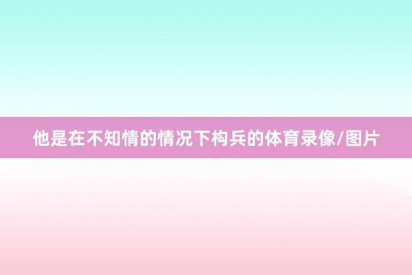 他是在不知情的情况下构兵的体育录像/图片