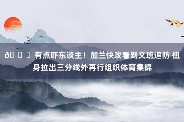 😂有点吓东谈主！加兰快攻看到文班追防 扭身拉出三分线外再行组织体育集锦
