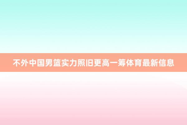 不外中国男篮实力照旧更高一筹体育最新信息