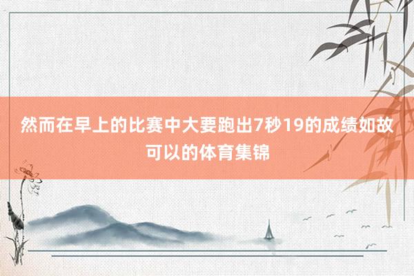 然而在早上的比赛中大要跑出7秒19的成绩如故可以的体育集锦