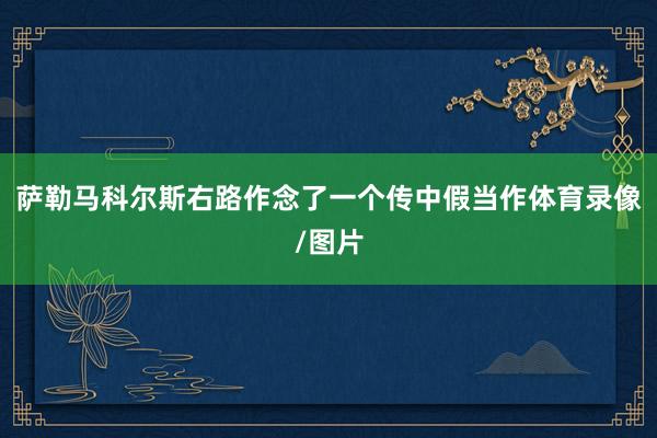 萨勒马科尔斯右路作念了一个传中假当作体育录像/图片