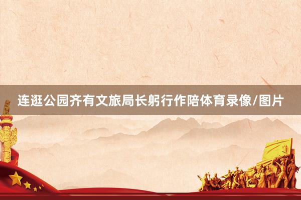 连逛公园齐有文旅局长躬行作陪体育录像/图片
