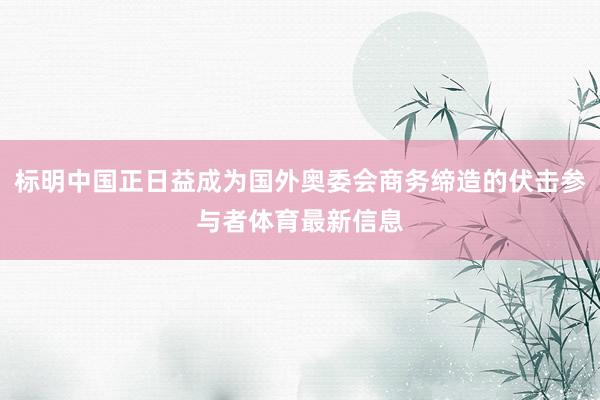 标明中国正日益成为国外奥委会商务缔造的伏击参与者体育最新信息