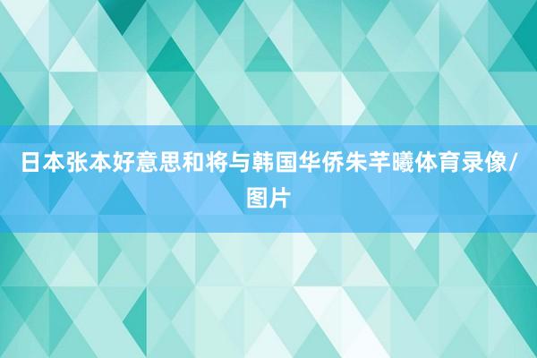 日本张本好意思和将与韩国华侨朱芊曦体育录像/图片