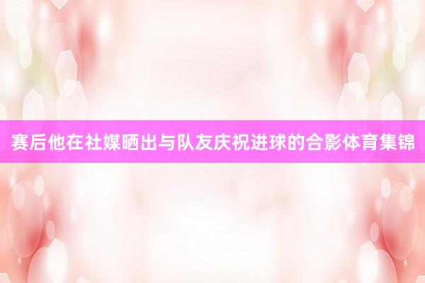 赛后他在社媒晒出与队友庆祝进球的合影体育集锦