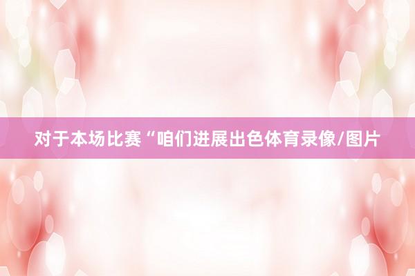对于本场比赛“咱们进展出色体育录像/图片