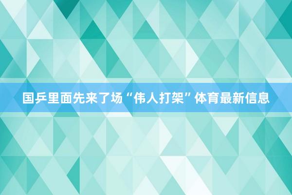 国乒里面先来了场“伟人打架”体育最新信息