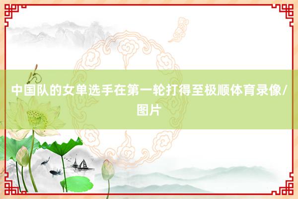 中国队的女单选手在第一轮打得至极顺体育录像/图片