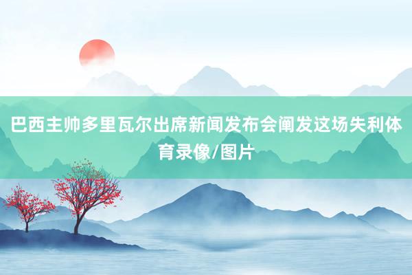 巴西主帅多里瓦尔出席新闻发布会阐发这场失利体育录像/图片