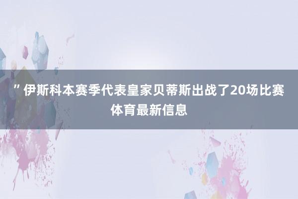 ”伊斯科本赛季代表皇家贝蒂斯出战了20场比赛体育最新信息