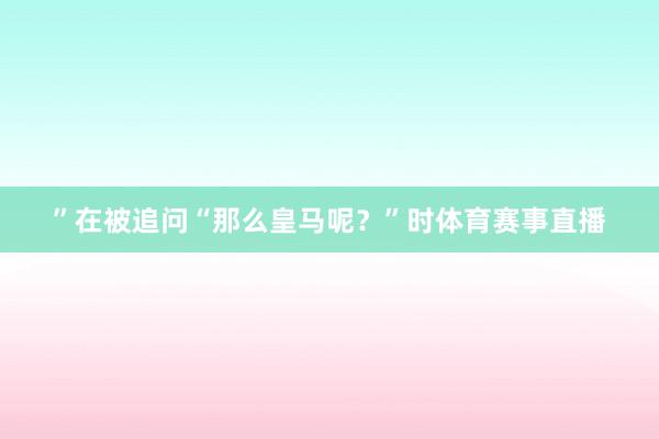 ”在被追问“那么皇马呢？”时体育赛事直播