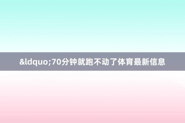 &ldquo;70分钟就跑不动了体育最新信息