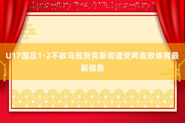 U17国足1-2不敌乌兹别克斯坦遭受两连败体育最新信息