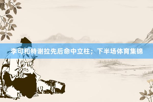 李可和特谢拉先后命中立柱；下半场体育集锦