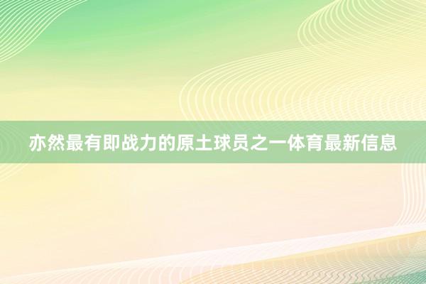 亦然最有即战力的原土球员之一体育最新信息