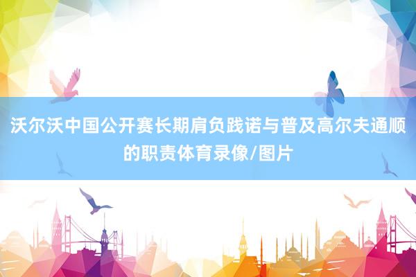 沃尔沃中国公开赛长期肩负践诺与普及高尔夫通顺的职责体育录像/图片