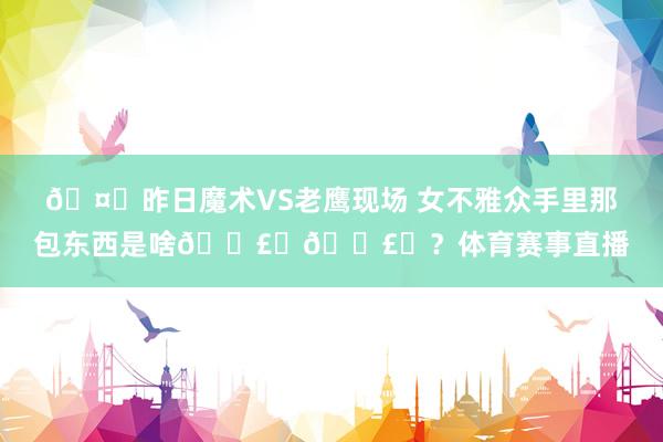 🤔昨日魔术VS老鹰现场 女不雅众手里那包东西是啥💣️💣️？体育赛事直播