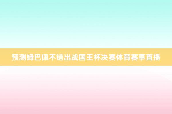 预测姆巴佩不错出战国王杯决赛体育赛事直播