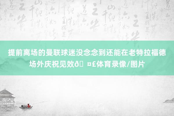 提前离场的曼联球迷没念念到还能在老特拉福德场外庆祝见效🤣体育录像/图片