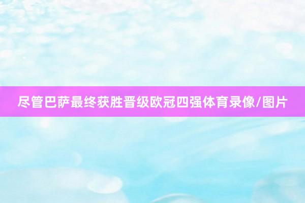 尽管巴萨最终获胜晋级欧冠四强体育录像/图片