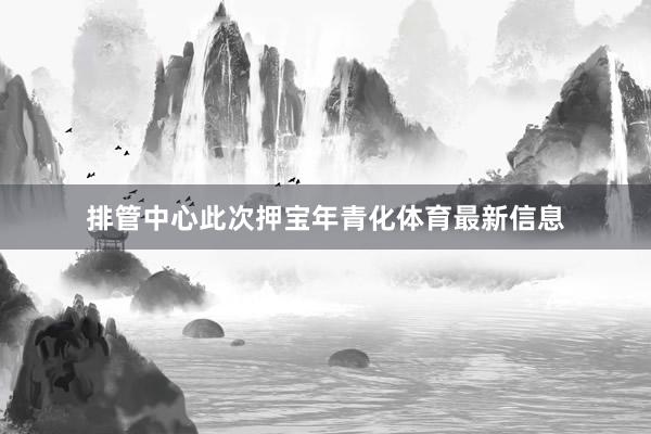 排管中心此次押宝年青化体育最新信息